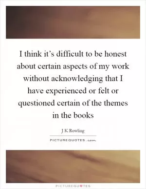 I think it’s difficult to be honest about certain aspects of my work without acknowledging that I have experienced or felt or questioned certain of the themes in the books Picture Quote #1