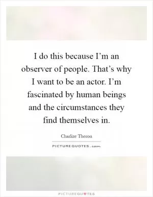 I do this because I’m an observer of people. That’s why I want to be an actor. I’m fascinated by human beings and the circumstances they find themselves in Picture Quote #1