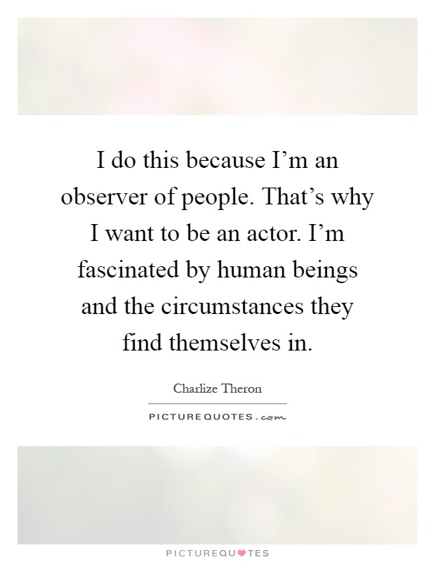 I do this because I'm an observer of people. That's why I want to be an actor. I'm fascinated by human beings and the circumstances they find themselves in Picture Quote #1