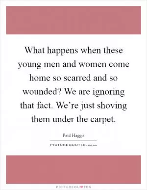 What happens when these young men and women come home so scarred and so wounded? We are ignoring that fact. We’re just shoving them under the carpet Picture Quote #1