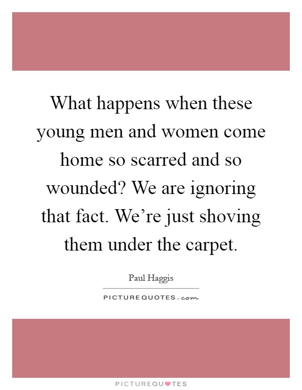 What happens when these young men and women come home so scarred and so wounded? We are ignoring that fact. We're just shoving them under the carpet Picture Quote #1