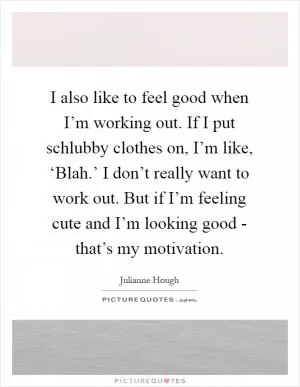 I also like to feel good when I’m working out. If I put schlubby clothes on, I’m like, ‘Blah.’ I don’t really want to work out. But if I’m feeling cute and I’m looking good - that’s my motivation Picture Quote #1