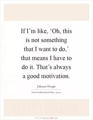 If I’m like, ‘Oh, this is not something that I want to do,’ that means I have to do it. That’s always a good motivation Picture Quote #1