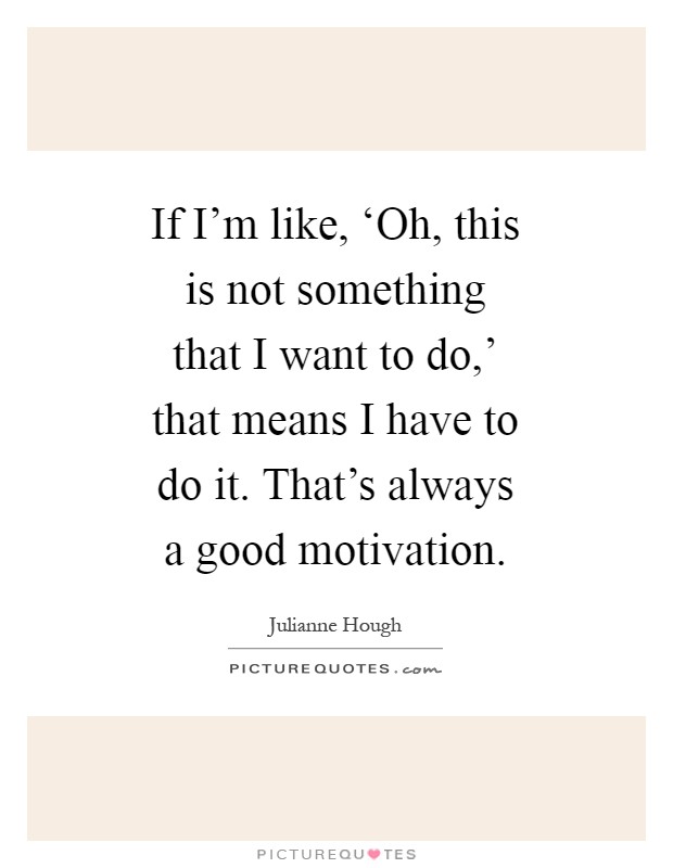 If I'm like, ‘Oh, this is not something that I want to do,' that means I have to do it. That's always a good motivation Picture Quote #1