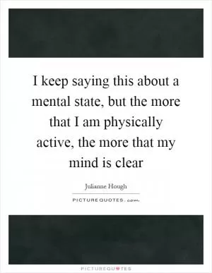 I keep saying this about a mental state, but the more that I am physically active, the more that my mind is clear Picture Quote #1