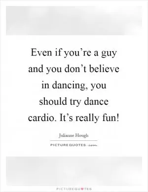 Even if you’re a guy and you don’t believe in dancing, you should try dance cardio. It’s really fun! Picture Quote #1