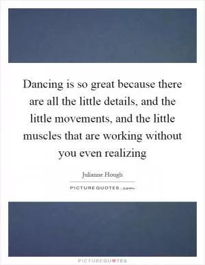 Dancing is so great because there are all the little details, and the little movements, and the little muscles that are working without you even realizing Picture Quote #1