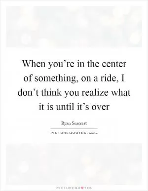 When you’re in the center of something, on a ride, I don’t think you realize what it is until it’s over Picture Quote #1