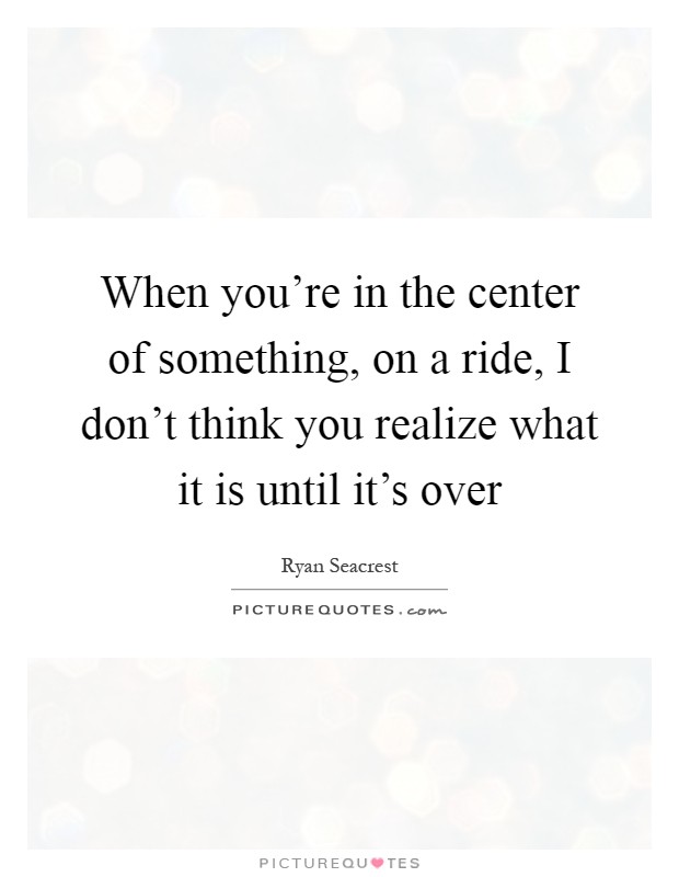 When you're in the center of something, on a ride, I don't think you realize what it is until it's over Picture Quote #1