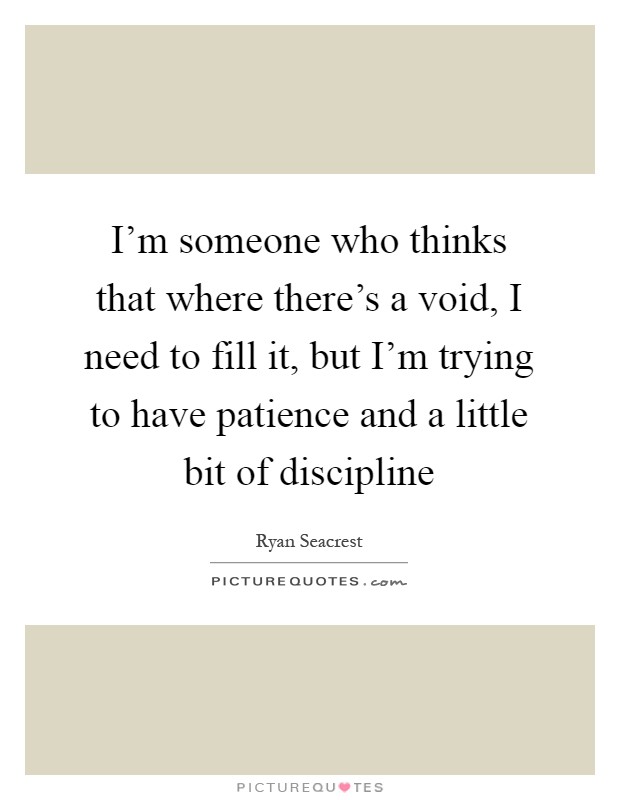 I'm someone who thinks that where there's a void, I need to fill it, but I'm trying to have patience and a little bit of discipline Picture Quote #1