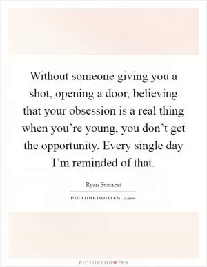 Without someone giving you a shot, opening a door, believing that your obsession is a real thing when you’re young, you don’t get the opportunity. Every single day I’m reminded of that Picture Quote #1