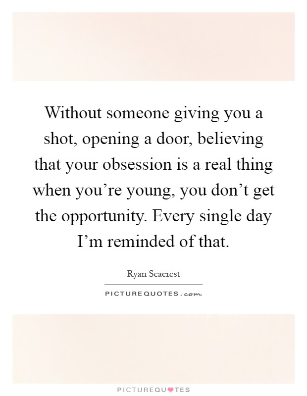 Without someone giving you a shot, opening a door, believing that your obsession is a real thing when you're young, you don't get the opportunity. Every single day I'm reminded of that Picture Quote #1