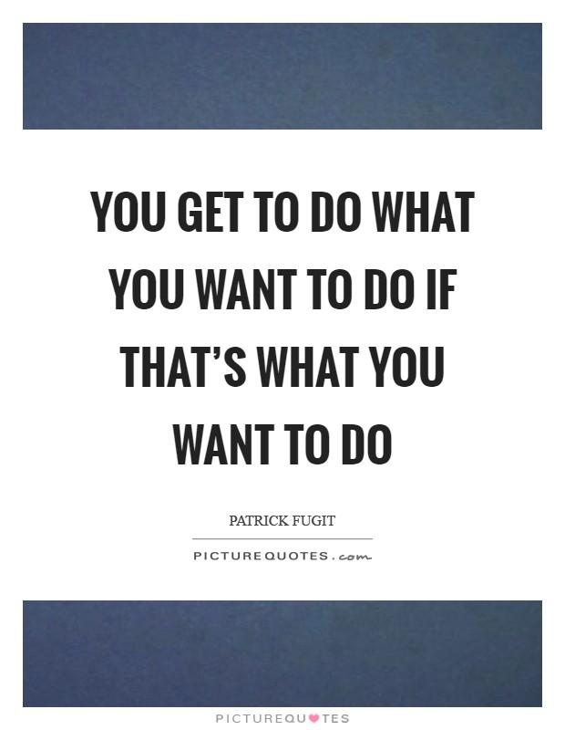You get to do what you want to do if that's what you want to do Picture Quote #1