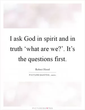I ask God in spirit and in truth ‘what are we?’. It’s the questions first Picture Quote #1