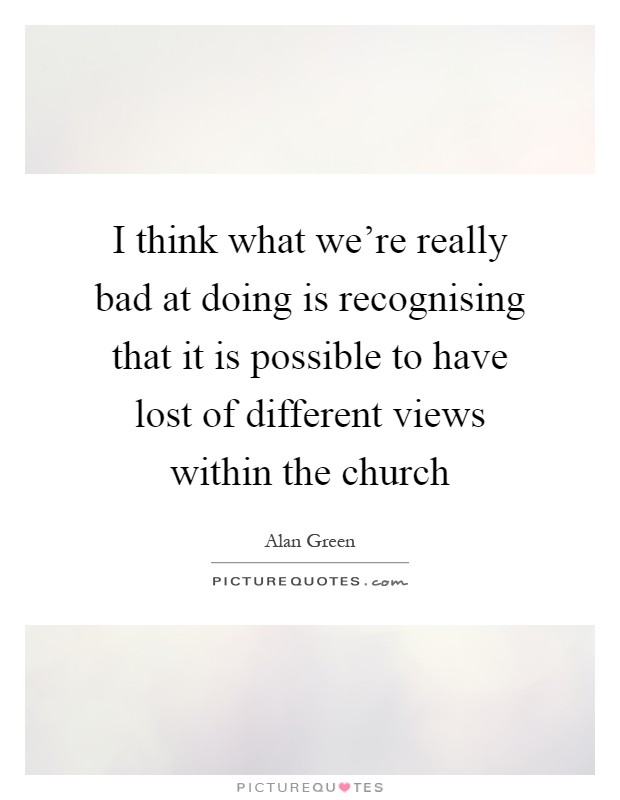 I think what we're really bad at doing is recognising that it is possible to have lost of different views within the church Picture Quote #1