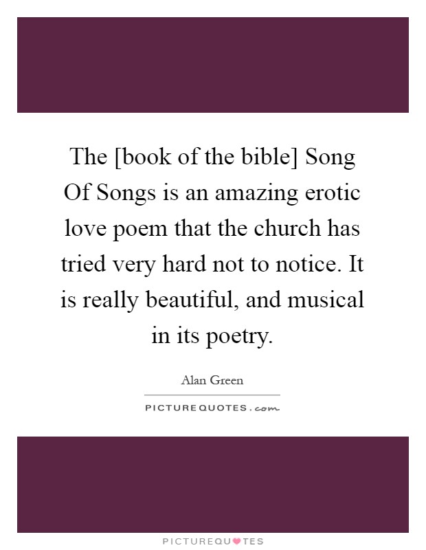 The [book of the bible] Song Of Songs is an amazing erotic love poem that the church has tried very hard not to notice. It is really beautiful, and musical in its poetry Picture Quote #1