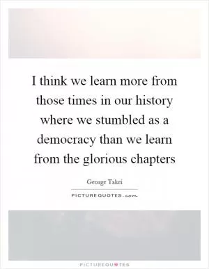 I think we learn more from those times in our history where we stumbled as a democracy than we learn from the glorious chapters Picture Quote #1