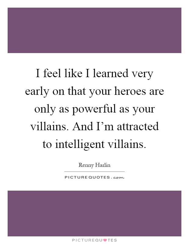 I feel like I learned very early on that your heroes are only as powerful as your villains. And I'm attracted to intelligent villains Picture Quote #1