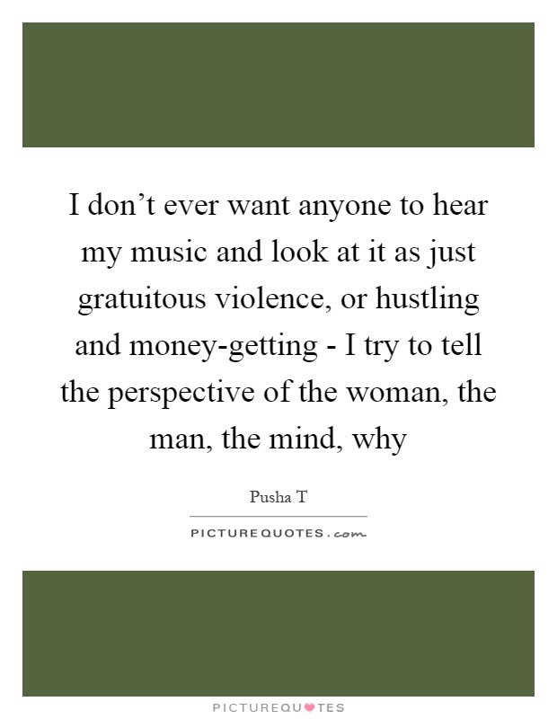 I don't ever want anyone to hear my music and look at it as just gratuitous violence, or hustling and money-getting - I try to tell the perspective of the woman, the man, the mind, why Picture Quote #1