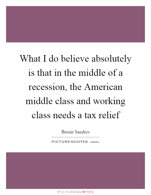 What I do believe absolutely is that in the middle of a recession, the American middle class and working class needs a tax relief Picture Quote #1