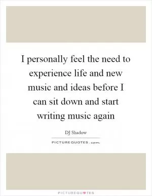 I personally feel the need to experience life and new music and ideas before I can sit down and start writing music again Picture Quote #1