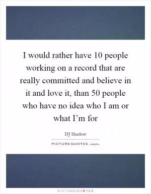 I would rather have 10 people working on a record that are really committed and believe in it and love it, than 50 people who have no idea who I am or what I’m for Picture Quote #1