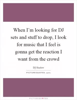 When I’m looking for DJ sets and stuff to drop, I look for music that I feel is gonna get the reaction I want from the crowd Picture Quote #1