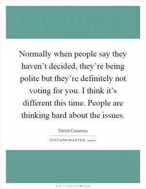 Normally when people say they haven’t decided, they’re being polite but they’re definitely not voting for you. I think it’s different this time. People are thinking hard about the issues Picture Quote #1