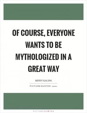 Of course, everyone wants to be mythologized in a great way Picture Quote #1