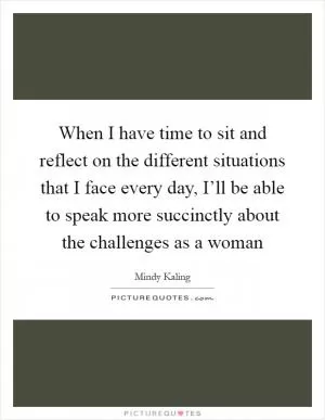 When I have time to sit and reflect on the different situations that I face every day, I’ll be able to speak more succinctly about the challenges as a woman Picture Quote #1