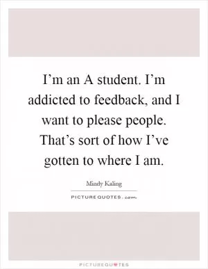 I’m an A student. I’m addicted to feedback, and I want to please people. That’s sort of how I’ve gotten to where I am Picture Quote #1