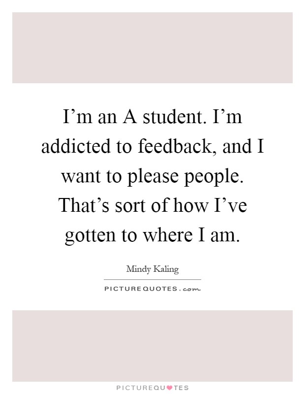 I'm an A student. I'm addicted to feedback, and I want to please people. That's sort of how I've gotten to where I am Picture Quote #1