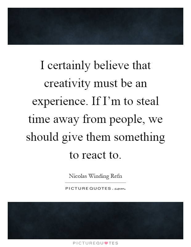 I certainly believe that creativity must be an experience. If I'm to steal time away from people, we should give them something to react to Picture Quote #1