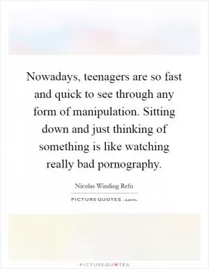 Nowadays, teenagers are so fast and quick to see through any form of manipulation. Sitting down and just thinking of something is like watching really bad pornography Picture Quote #1