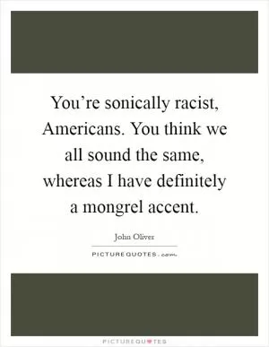 You’re sonically racist, Americans. You think we all sound the same, whereas I have definitely a mongrel accent Picture Quote #1