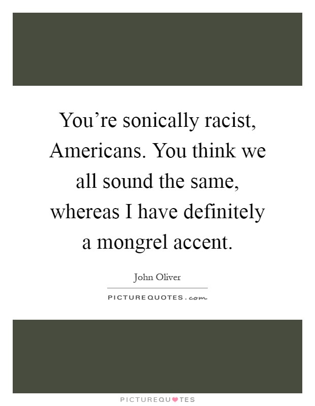You're sonically racist, Americans. You think we all sound the same, whereas I have definitely a mongrel accent Picture Quote #1