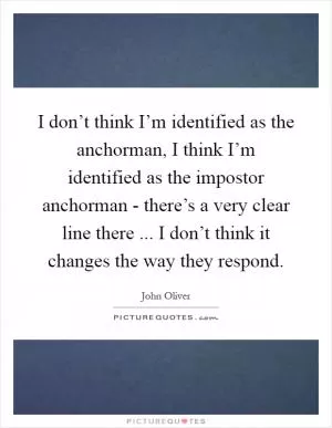 I don’t think I’m identified as the anchorman, I think I’m identified as the impostor anchorman - there’s a very clear line there ... I don’t think it changes the way they respond Picture Quote #1