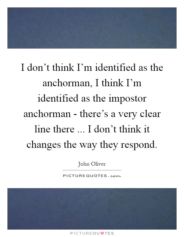 I don't think I'm identified as the anchorman, I think I'm identified as the impostor anchorman - there's a very clear line there ... I don't think it changes the way they respond Picture Quote #1