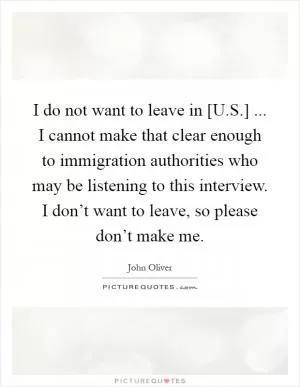 I do not want to leave in [U.S.] ... I cannot make that clear enough to immigration authorities who may be listening to this interview. I don’t want to leave, so please don’t make me Picture Quote #1