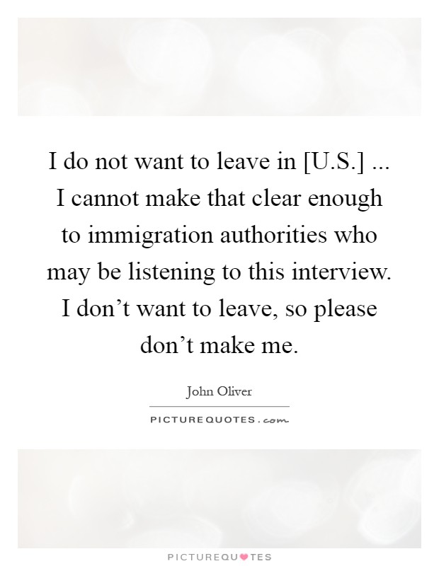 I do not want to leave in [U.S.] ... I cannot make that clear enough to immigration authorities who may be listening to this interview. I don't want to leave, so please don't make me Picture Quote #1