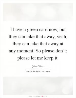 I have a green card now, but they can take that away, yeah, they can take that away at any moment. So please don’t; please let me keep it Picture Quote #1