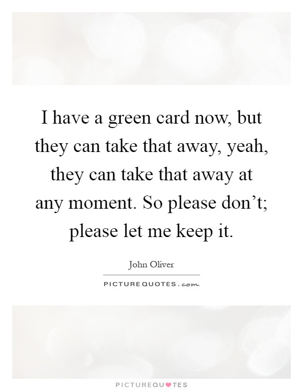 I have a green card now, but they can take that away, yeah, they can take that away at any moment. So please don't; please let me keep it Picture Quote #1