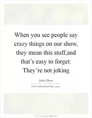 When you see people say crazy things on our show, they mean this stuff,and that’s easy to forget: They’re not joking Picture Quote #1