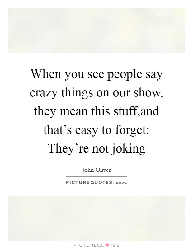 When you see people say crazy things on our show, they mean this stuff,and that's easy to forget: They're not joking Picture Quote #1