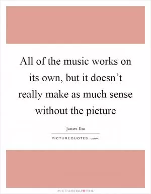 All of the music works on its own, but it doesn’t really make as much sense without the picture Picture Quote #1