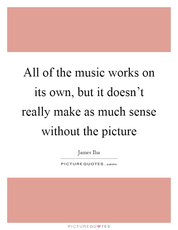 All of the music works on its own, but it doesn't really make as much sense without the picture Picture Quote #1