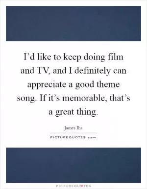 I’d like to keep doing film and TV, and I definitely can appreciate a good theme song. If it’s memorable, that’s a great thing Picture Quote #1