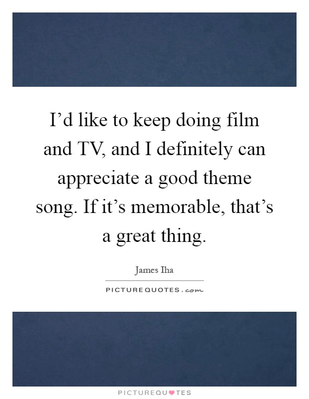 I'd like to keep doing film and TV, and I definitely can appreciate a good theme song. If it's memorable, that's a great thing Picture Quote #1