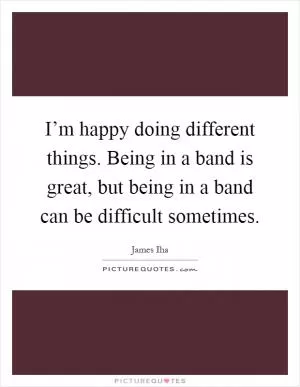 I’m happy doing different things. Being in a band is great, but being in a band can be difficult sometimes Picture Quote #1