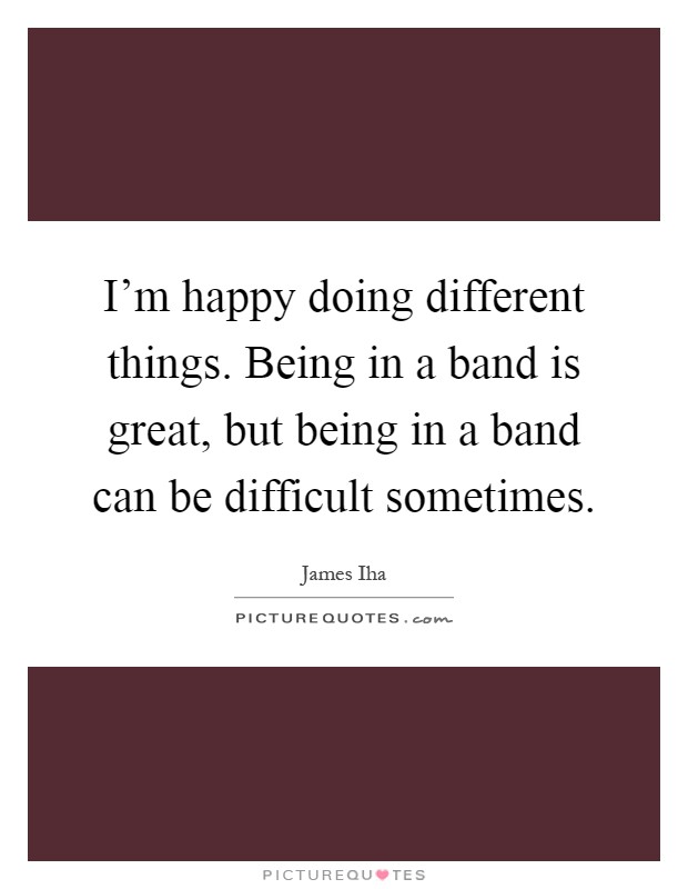 I'm happy doing different things. Being in a band is great, but being in a band can be difficult sometimes Picture Quote #1